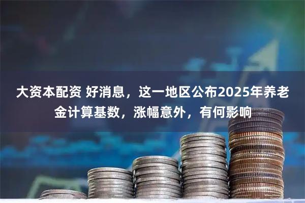 大资本配资 好消息，这一地区公布2025年养老金计算基数，涨幅意外，有何影响