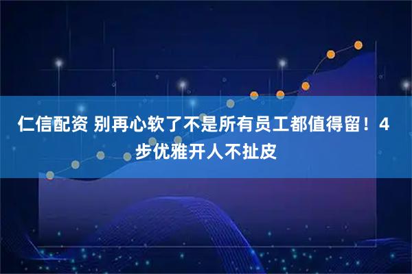 仁信配资 别再心软了不是所有员工都值得留！4 步优雅开人不扯皮