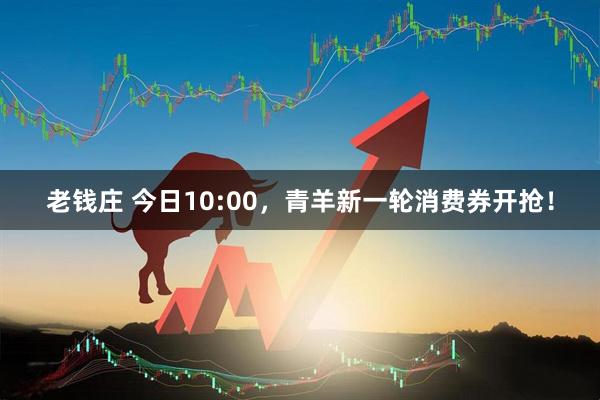 老钱庄 今日10:00，青羊新一轮消费券开抢！