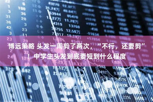 博远策略 头发一周剪了两次，“不行，还要剪”！中学生头发到底要短到什么程度
