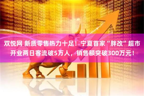 双悦网 新质零售热力十足！宁夏首家“胖改”超市开业两日客流破5万人，销售额突破300万元！