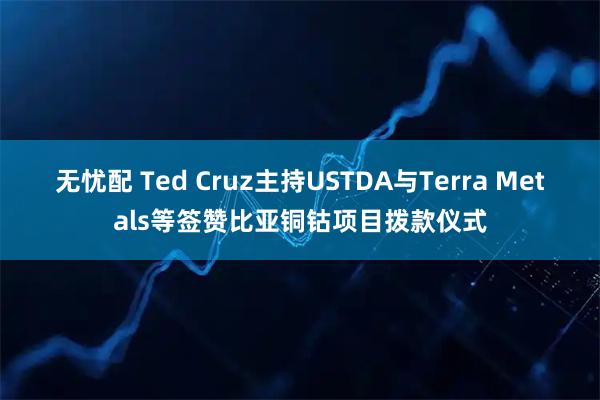 无忧配 Ted Cruz主持USTDA与Terra Metals等签赞比亚铜钴项目拨款仪式