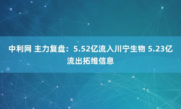 中利网 主力复盘：5.52亿流入川宁生物 5.23亿流出拓维信息