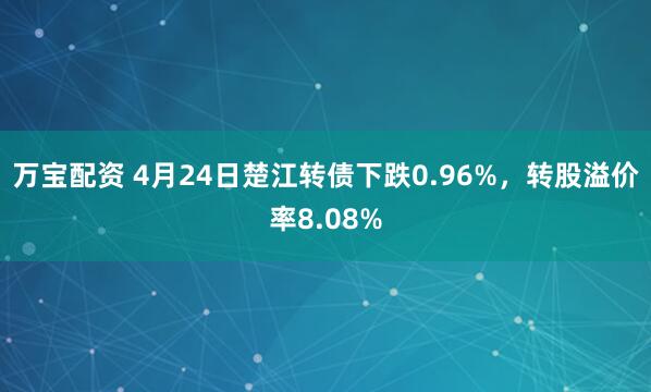 万宝配资 4月24日楚江转债下跌0.96%，转股溢价率8.08%