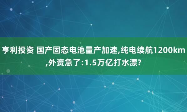 亨利投资 国产固态电池量产加速,纯电续航1200km,外资急了:1.5万亿打水漂?