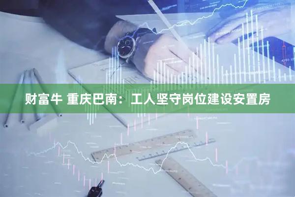财富牛 重庆巴南：工人坚守岗位建设安置房