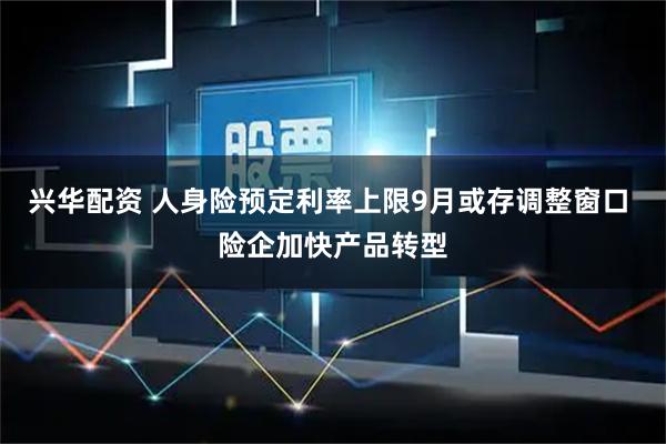 兴华配资 人身险预定利率上限9月或存调整窗口 险企加快产品转型