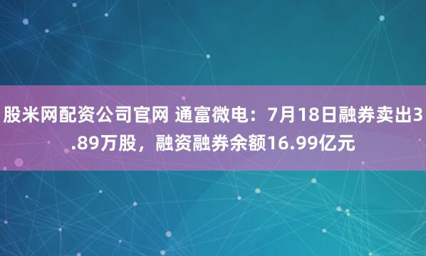 股米网配资公司官网 通富微电：7月18日融券卖出3.89万股，融资融券余额16.99亿元
