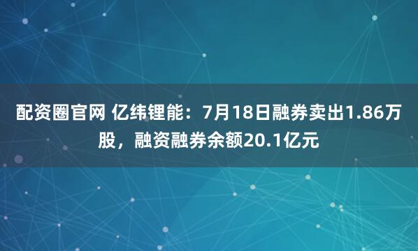 配资圈官网 亿纬锂能：7月18日融券卖出1.86万股，融资融券余额20.1亿元