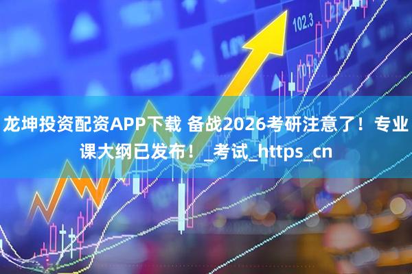 龙坤投资配资APP下载 备战2026考研注意了！专业课大纲已发布！_考试_https_cn