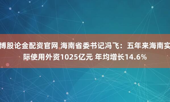 博股论金配资官网 海南省委书记冯飞：五年来海南实际使用外资1025亿元 年均增长14.6%