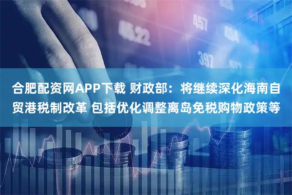 合肥配资网APP下载 财政部：将继续深化海南自贸港税制改革 包括优化调整离岛免税购物政策等