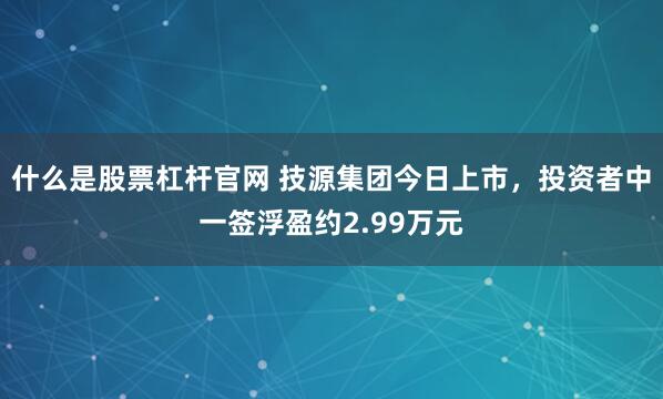 什么是股票杠杆官网 技源集团今日上市，投资者中一签浮盈约2.99万元