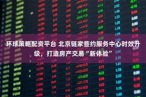 环球策略配资平台 北京链家签约服务中心时效升级，打造房产交易“新体验”