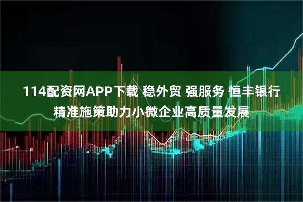 114配资网APP下载 稳外贸 强服务 恒丰银行精准施策助力小微企业高质量发展