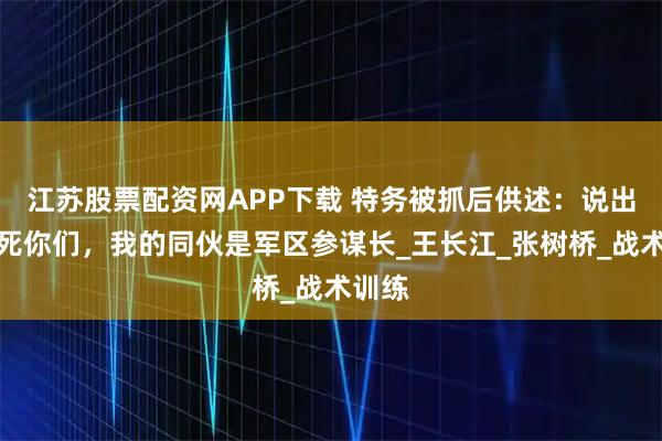 江苏股票配资网APP下载 特务被抓后供述：说出来吓死你们，我的同伙是军区参谋长_王长江_张树桥_战术训练