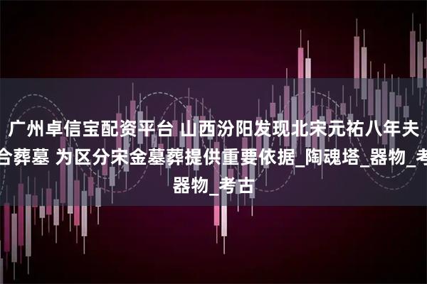 广州卓信宝配资平台 山西汾阳发现北宋元祐八年夫妇合葬墓 为区分宋金墓葬提供重要依据_陶魂塔_器物_考古