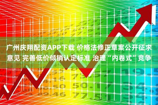 广州庆翔配资APP下载 价格法修正草案公开征求意见 完善低价倾销认定标准 治理“内卷式”竞争