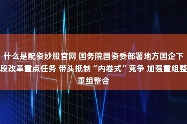 什么是配资炒股官网 国务院国资委部署地方国企下阶段改革重点任务 带头抵制“内卷式”竞争 加强重组整合