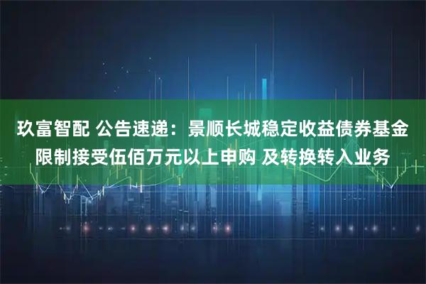玖富智配 公告速递：景顺长城稳定收益债券基金限制接受伍佰万元以上申购 及转换转入业务