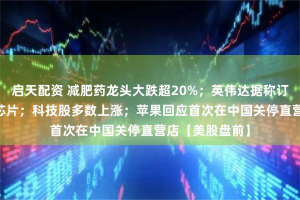 启天配资 减肥药龙头大跌超20%；英伟达据称订购30万块H20芯片；科技股多数上涨；苹果回应首次在中国关停直营店【美股盘前】