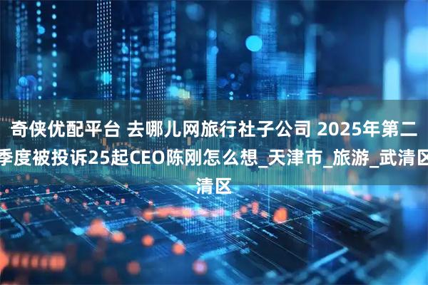 奇侠优配平台 去哪儿网旅行社子公司 2025年第二季度被投诉25起CEO陈刚怎么想_天津市_旅游_武清区