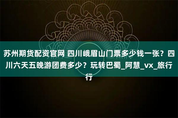 苏州期货配资官网 四川峨眉山门票多少钱一张？四川六天五晚游团费多少？玩转巴蜀_阿慧_vx_旅行