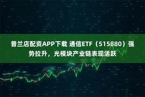 普兰店配资APP下载 通信ETF（515880）强势拉升，光模块产业链表现活跃