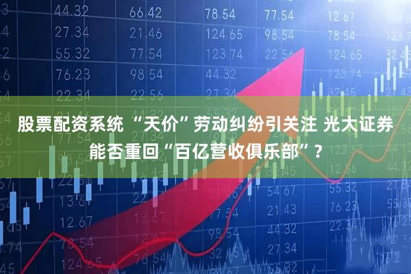 股票配资系统 “天价”劳动纠纷引关注 光大证券能否重回“百亿营收俱乐部”？