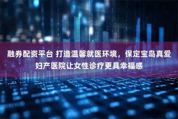 融券配资平台 打造温馨就医环境，保定宝岛真爱妇产医院让女性诊疗更具幸福感