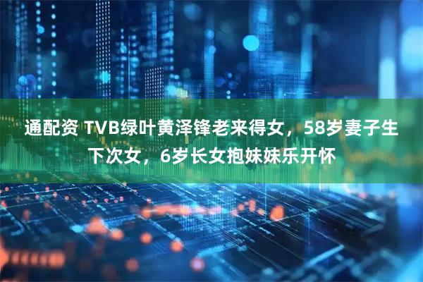 通配资 TVB绿叶黄泽锋老来得女，58岁妻子生下次女，6岁长女抱妹妹乐开怀