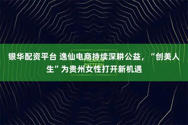 银华配资平台 逸仙电商持续深耕公益，“创美人生”为贵州女性打开新机遇