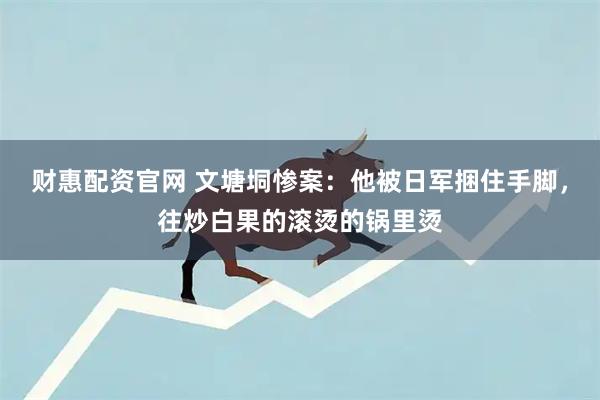 财惠配资官网 文塘垌惨案：他被日军捆住手脚，往炒白果的滚烫的锅里烫
