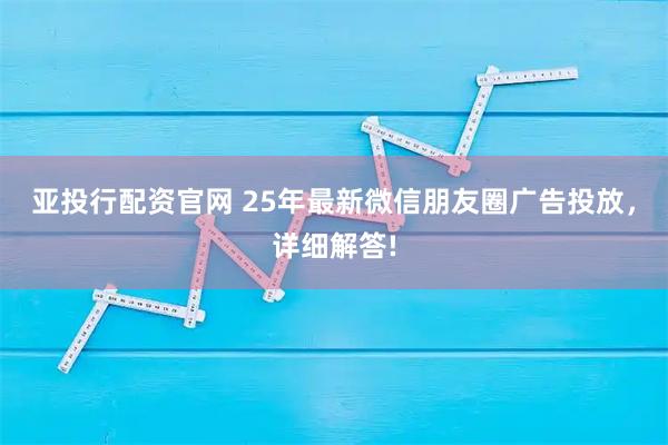 亚投行配资官网 25年最新微信朋友圈广告投放，详细解答!