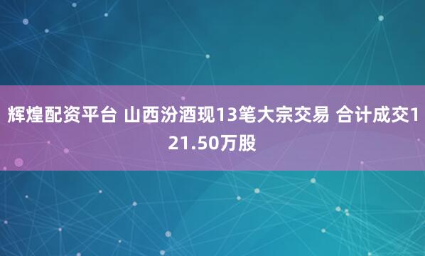 辉煌配资平台 山西汾酒现13笔大宗交易 合计成交121.50万股