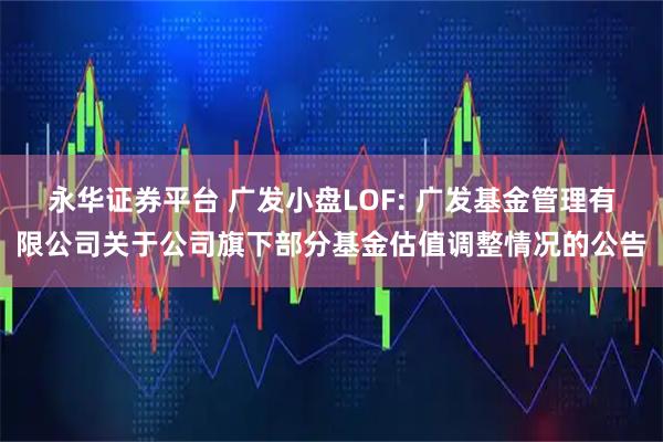 永华证券平台 广发小盘LOF: 广发基金管理有限公司关于公司旗下部分基金估值调整情况的公告
