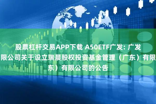股票杠杆交易APP下载 A50ETF广发: 广发基金管理有限公司关于设立瑞晨股权投资基金管理（广东）有限公司的公告