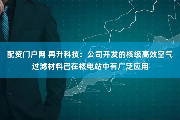配资门户网 再升科技：公司开发的核级高效空气过滤材料已在核电站中有广泛应用