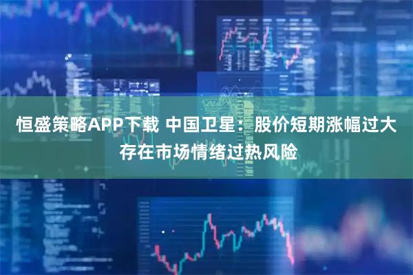 恒盛策略APP下载 中国卫星：股价短期涨幅过大 存在市场情绪过热风险