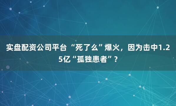 实盘配资公司平台 “死了么”爆火,因为击中1.25亿“孤独患者”?
